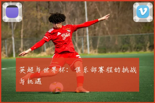 英超与世界杯：俱乐部赛程的挑战与机遇