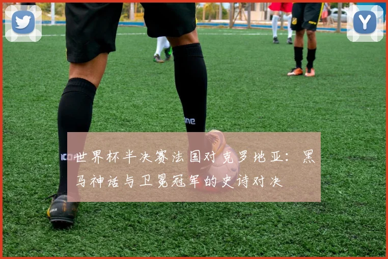 世界杯半决赛法国对克罗地亚：黑马神话与卫冕冠军的史诗对决