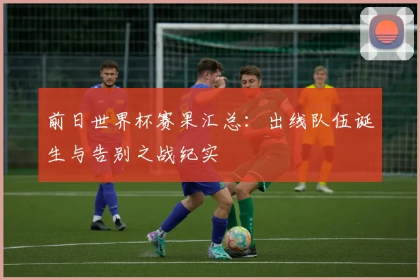 前日世界杯赛果汇总：出线队伍诞生与告别之战纪实
