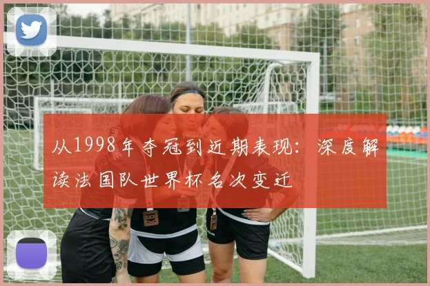 从1998年夺冠到近期表现：深度解读法国队世界杯名次变迁