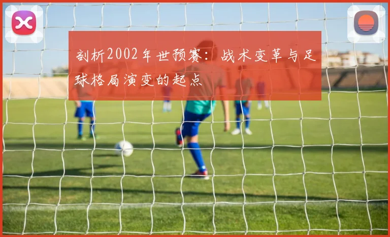 剖析2002年世预赛：战术变革与足球格局演变的起点