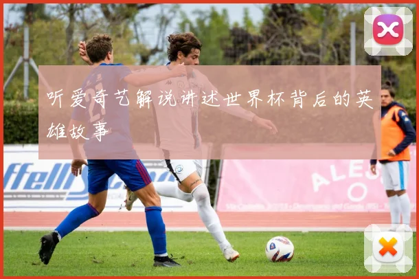 听爱奇艺解说讲述世界杯背后的英雄故事